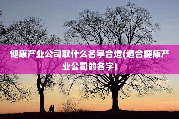 健康产业公司取什么名字合适(适合健康产业公司的名字)