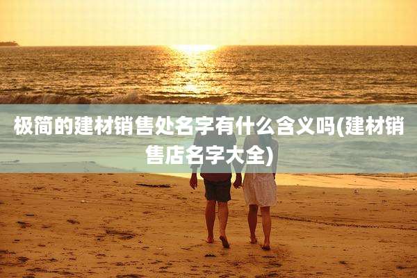 极简的建材销售处名字有什么含义吗(建材销售店名字大全)