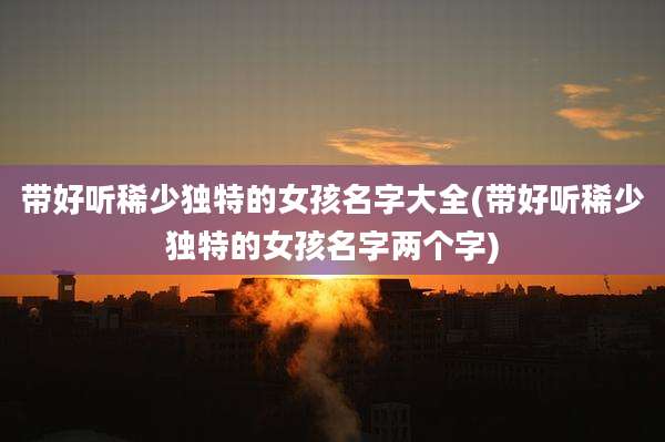 带好听稀少独特的女孩名字大全(带好听稀少独特的女孩名字两个字)