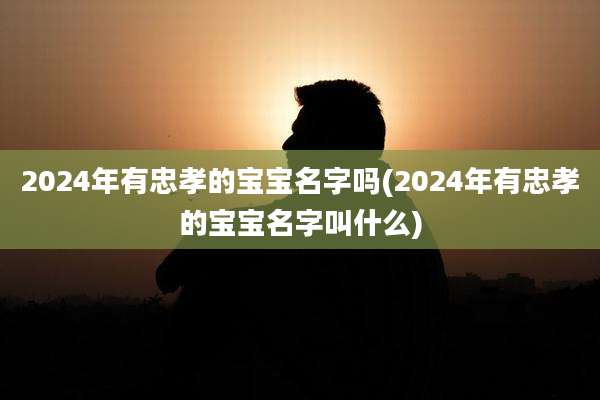 2024年有忠孝的宝宝名字吗(2024年有忠孝的宝宝名字叫什么)