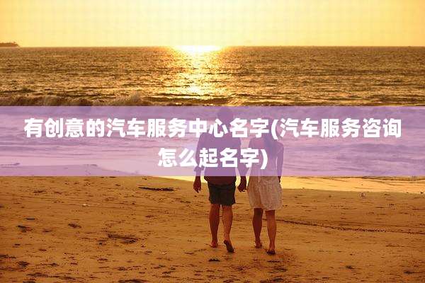 有创意的汽车服务中心名字(汽车服务咨询怎么起名字)