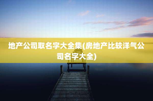 地产公司取名字大全集(房地产比较洋气公司名字大全)