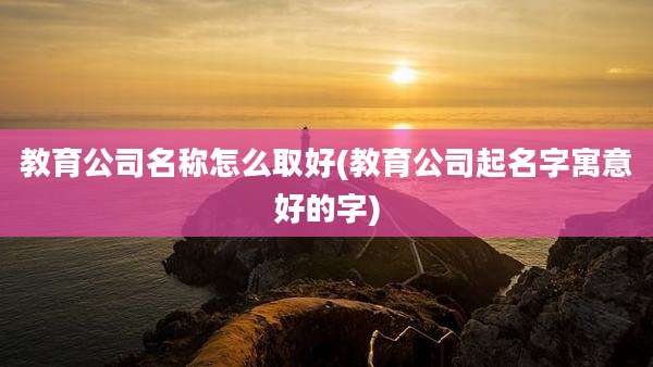 教育公司名称怎么取好(教育公司起名字寓意好的字)