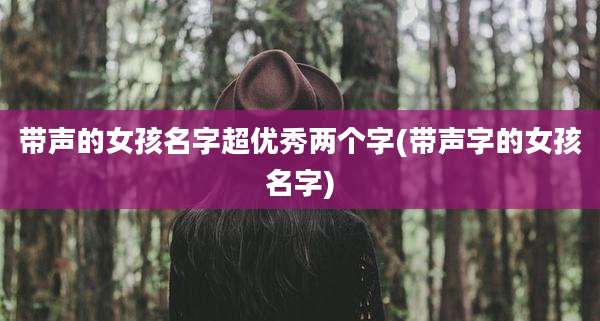 带声的女孩名字超优秀两个字(带声字的女孩名字)