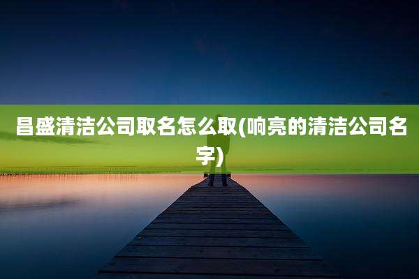 昌盛清洁公司取名怎么取(响亮的清洁公司名字)