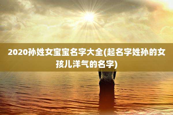 2020孙姓女宝宝名字大全(起名字姓孙的女孩儿洋气的名字)