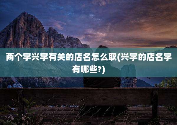 两个字兴字有关的店名怎么取(兴字的店名字有哪些?)