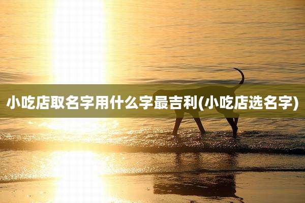 小吃店取名字用什么字最吉利(小吃店选名字)