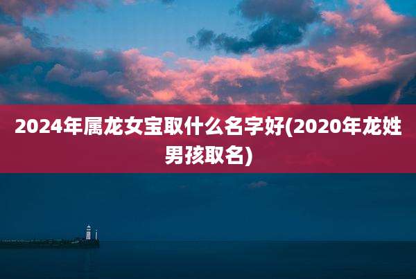 2024年属龙女宝取什么名字好(2020年龙姓男孩取名)
