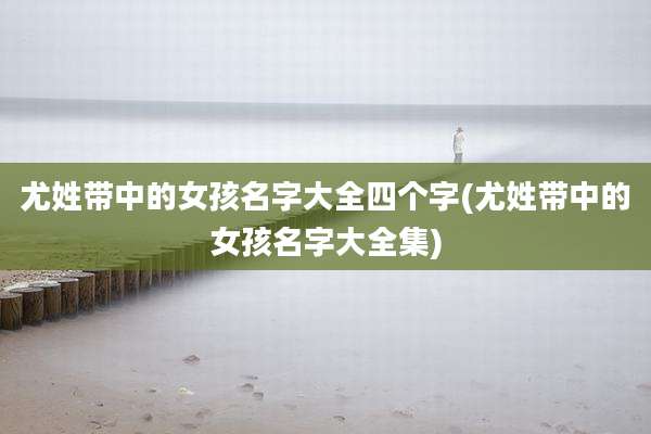 尤姓带中的女孩名字大全四个字(尤姓带中的女孩名字大全集)
