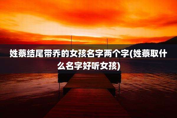 姓蔡结尾带乔的女孩名字两个字(姓蔡取什么名字好听女孩)