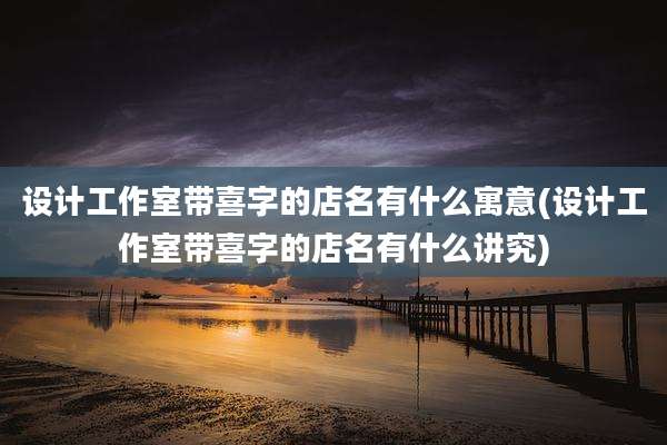 设计工作室带喜字的店名有什么寓意(设计工作室带喜字的店名有什么讲究)