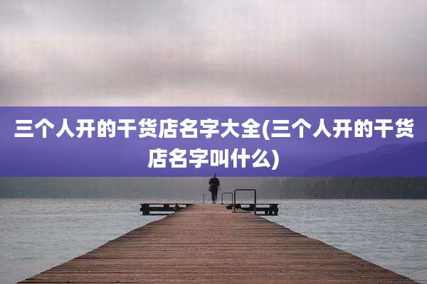 三个人开的干货店名字大全(三个人开的干货店名字叫什么)