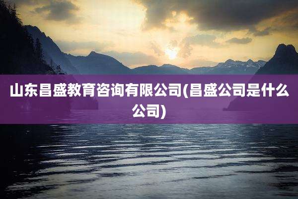 山东昌盛教育咨询有限公司(昌盛公司是什么公司)