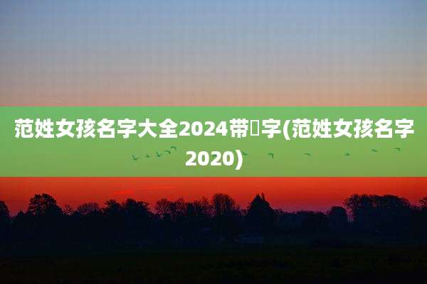 范姓女孩名字大全2024带瑄字(范姓女孩名字2020)