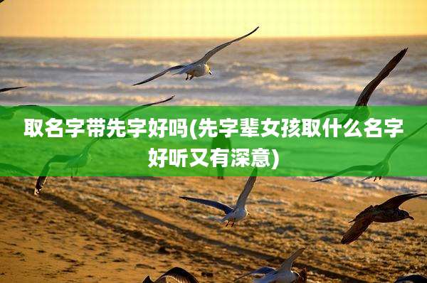 取名字带先字好吗(先字辈女孩取什么名字好听又有深意)