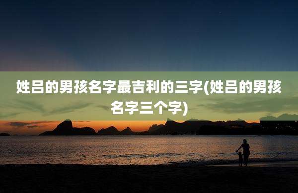 姓吕的男孩名字最吉利的三字(姓吕的男孩名字三个字)
