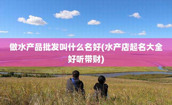 做水产品批发叫什么名好(水产店起名大全好听带财)