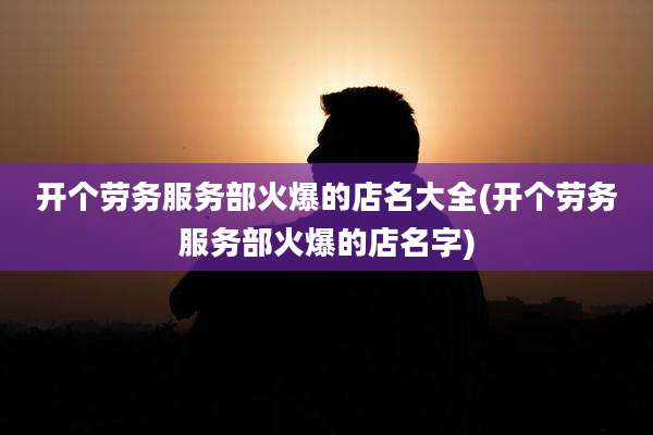 开个劳务服务部火爆的店名大全(开个劳务服务部火爆的店名字)