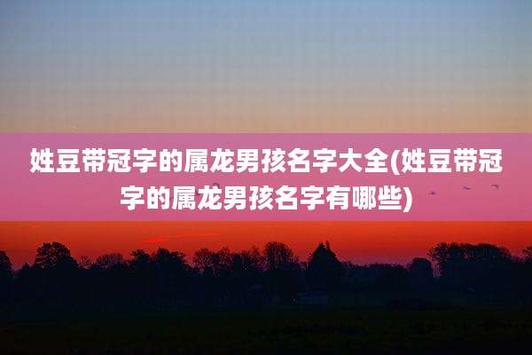 姓豆带冠字的属龙男孩名字大全(姓豆带冠字的属龙男孩名字有哪些)