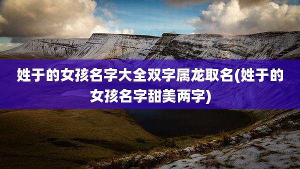 姓于的女孩名字大全双字属龙取名(姓于的女孩名字甜美两字)