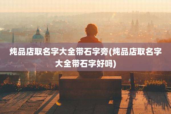 炖品店取名字大全带石字旁(炖品店取名字大全带石字好吗)