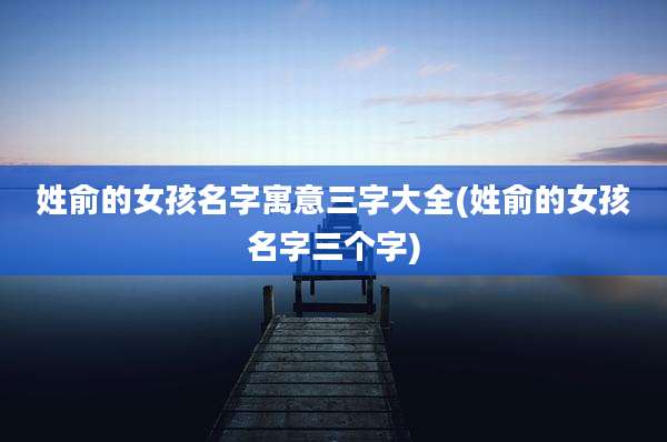 姓俞的女孩名字寓意三字大全(姓俞的女孩名字三个字)