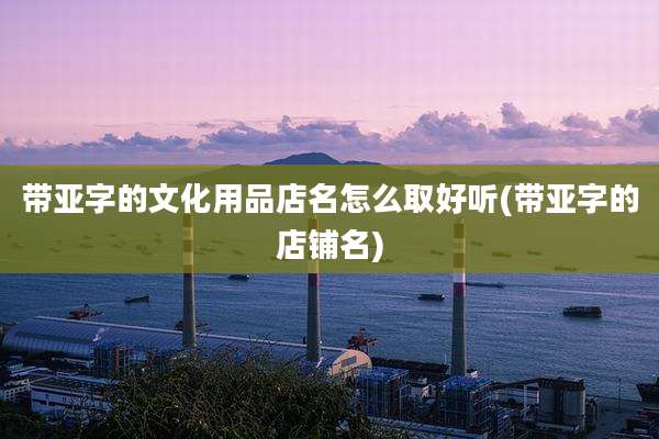 带亚字的文化用品店名怎么取好听(带亚字的店铺名)