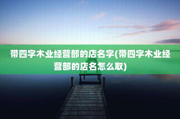 带四字木业经营部的店名字(带四字木业经营部的店名怎么取)