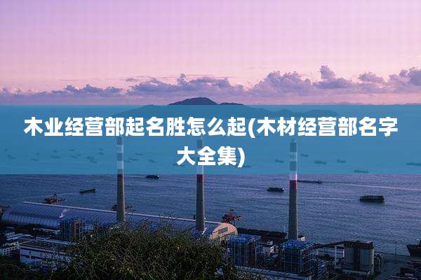 木业经营部起名胜怎么起(木材经营部名字大全集)