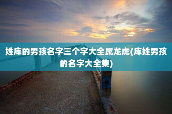 姓库的男孩名字三个字大全属龙虎(库姓男孩的名字大全集)
