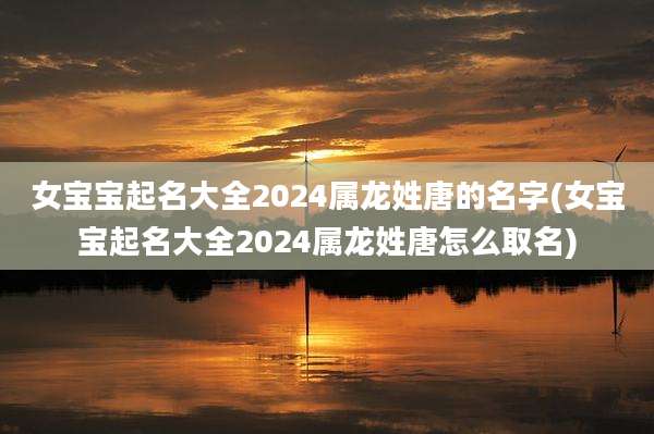 女宝宝起名大全2024属龙姓唐的名字(女宝宝起名大全2024属龙姓唐怎么取名)