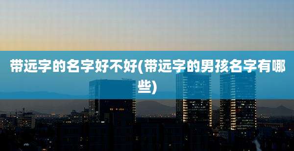 带远字的名字好不好(带远字的男孩名字有哪些)