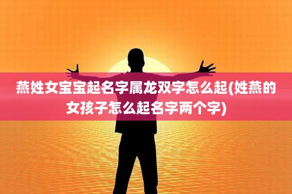 燕姓女宝宝起名字属龙双字怎么起(姓燕的女孩子怎么起名字两个字)