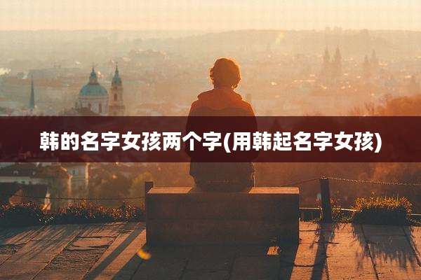 韩的名字女孩两个字(用韩起名字女孩)