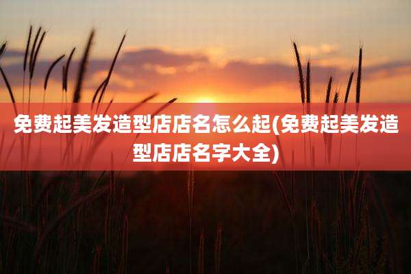 免费起美发造型店店名怎么起(免费起美发造型店店名字大全)