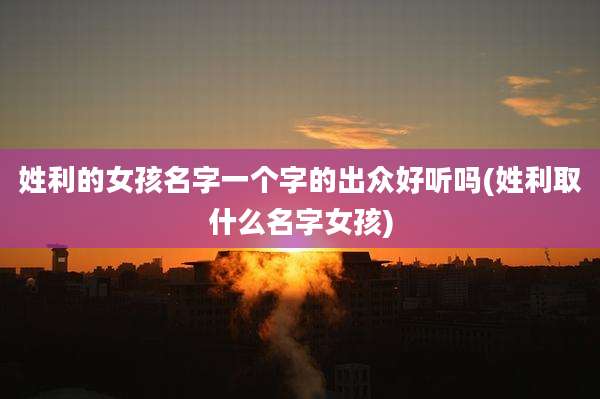 姓利的女孩名字一个字的出众好听吗(姓利取什么名字女孩)