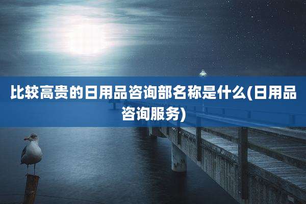 比较高贵的日用品咨询部名称是什么(日用品咨询服务)