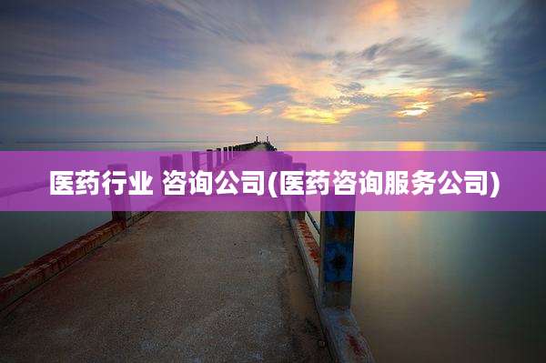 医药行业 咨询公司(医药咨询服务公司)