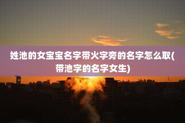 姓池的女宝宝名字带火字旁的名字怎么取(带池字的名字女生)