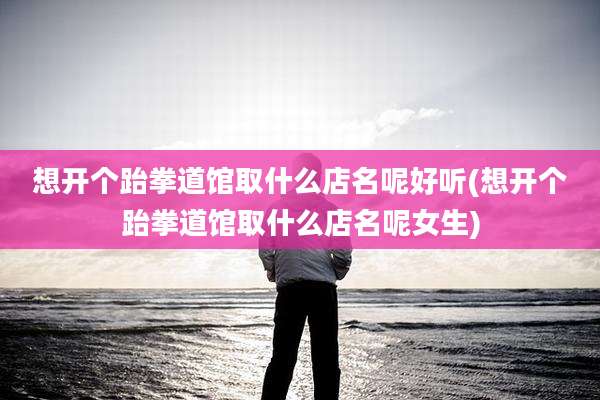 想开个跆拳道馆取什么店名呢好听(想开个跆拳道馆取什么店名呢女生)