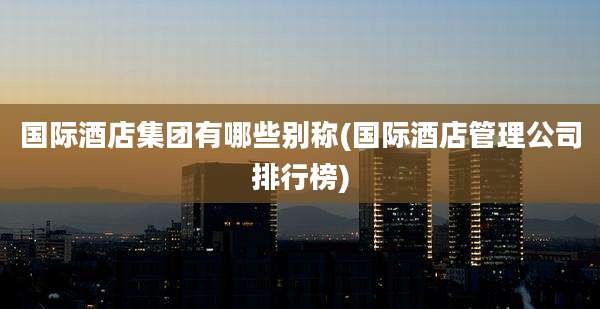 国际酒店集团有哪些别称(国际酒店管理公司排行榜)