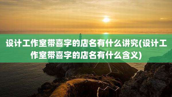 设计工作室带喜字的店名有什么讲究(设计工作室带喜字的店名有什么含义)
