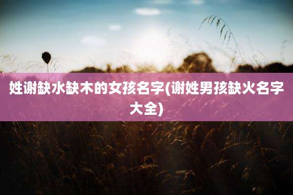 姓谢缺水缺木的女孩名字(谢姓男孩缺火名字大全)