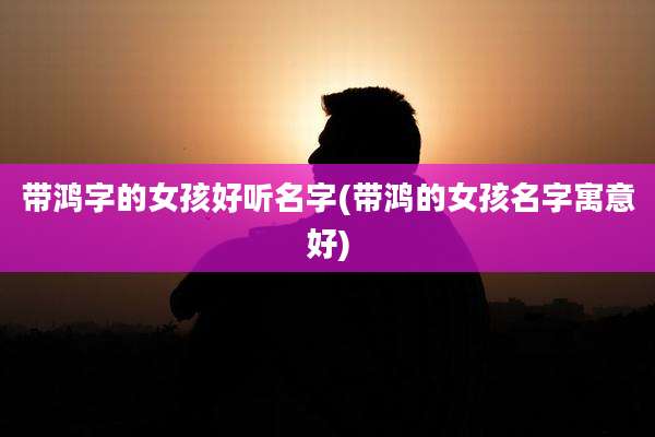 带鸿字的女孩好听名字(带鸿的女孩名字寓意好)