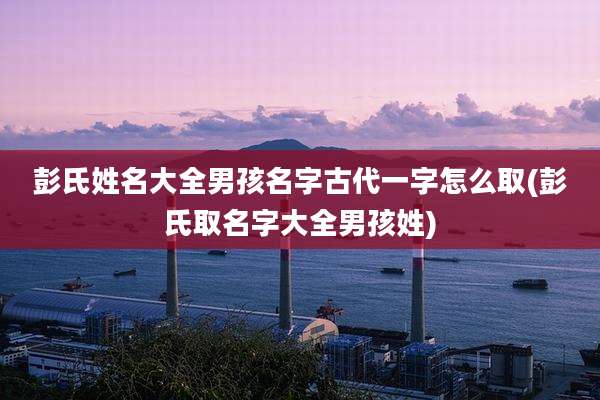 彭氏姓名大全男孩名字古代一字怎么取(彭氏取名字大全男孩姓)