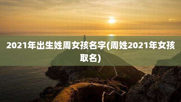 2021年出生姓周女孩名字(周姓2021年女孩取名)
