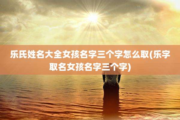 乐氏姓名大全女孩名字三个字怎么取(乐字取名女孩名字三个字)