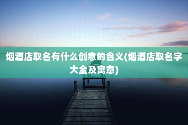 烟酒店取名有什么创意的含义(烟酒店取名字大全及寓意)