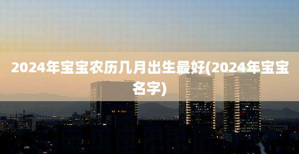 2024年宝宝农历几月出生最好(2024年宝宝名字)